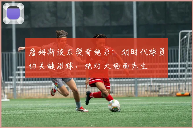 詹姆斯谈东契奇绝杀：划时代球员的关键进球，绝对大场面先生