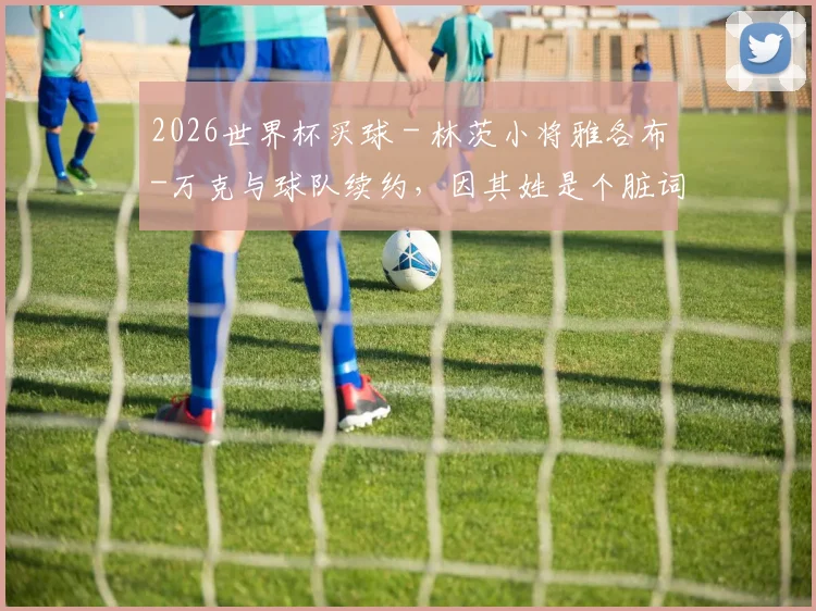 2026世界杯买球 - 林茨小将雅各布-万克与球队续约，因其姓是个脏词引发热议