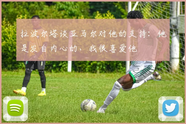 拉波尔塔谈亚马尔对他的支持：他是发自内心的，我很喜爱他